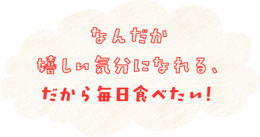 なんだか嬉しい気分になれる、だから毎日食べたい！